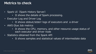 © 2022, Amazon Web Services, Inc. or its Affiliates.
Metrics to check
• Spark UI（Spark History Server）
• It shows the details of Spark processing.
• Executor Log and Driver Log
• It shows stdout/stderr logs of executors and a driver
• AWS Glue Job metrics
• It shows the CPU, memory, and other resource usage status of
each executor and driver node
• Statistics obtained from the Spark API
• It shows samples and statistical values of intermediate data
 