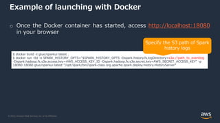 © 2022, Amazon Web Services, Inc. or its Affiliates.
Example of launching with Docker
o Once the Docker container has started, access http://localhost:18080
in your browser
$ docker build -t glue/sparkui:latest .
$ docker run -itd -e SPARK_HISTORY_OPTS="$SPARK_HISTORY_OPTS -Dspark.history.fs.logDirectory=s3a://path_to_eventlog
-Dspark.hadoop.fs.s3a.access.key=AWS_ACCESS_KEY_ID -Dspark.hadoop.fs.s3a.secret.key=AWS_SECRET_ACCESS_KEY" -p
18080:18080 glue/sparkui:latest "/opt/spark/bin/spark-class org.apache.spark.deploy.history.HistoryServer”
Specify the S3 path of Spark
history logs
 