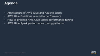 © 2022, Amazon Web Services, Inc. or its Affiliates.
Agenda
• Architecture of AWS Glue and Apache Spark
• AWS Glue Functions related to performance
• How to proceed AWS Glue Spark performance tuning
• AWS Glue Spark performance tuning patterns
 