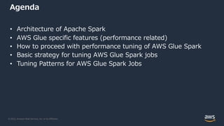 © 2022, Amazon Web Services, Inc. or its Affiliates.
Agenda
• Architecture of Apache Spark
• AWS Glue specific features (performance related)
• How to proceed with performance tuning of AWS Glue Spark
• Basic strategy for tuning AWS Glue Spark jobs
• Tuning Patterns for AWS Glue Spark Jobs
 