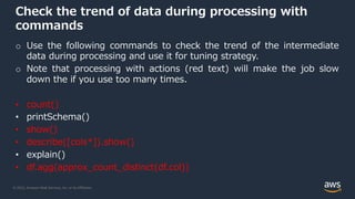 © 2022, Amazon Web Services, Inc. or its Affiliates.
Check the trend of data during processing with
commands
o Use the following commands to check the trend of the intermediate
data during processing and use it for tuning strategy.
o Note that processing with actions (red text) will make the job slow
down the if you use too many times.
• count()
• printSchema()
• show()
• describe([cols*]).show()
• explain()
• df.agg(approx_count_distinct(df.col))
 
