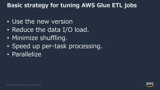 © 2022, Amazon Web Services, Inc. or its Affiliates.
Basic strategy for tuning AWS Glue ETL jobs
• Use the new version
• Reduce the data I/O load.
• Minimize shuffling.
• Speed up per-task processing.
• Parallelize
 