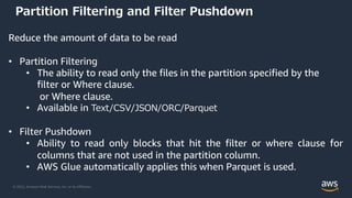 © 2022, Amazon Web Services, Inc. or its Affiliates.
Partition Filtering and Filter Pushdown
Reduce the amount of data to be read
• Partition Filtering
• The ability to read only the files in the partition specified by the
filter or Where clause.
or Where clause.
• Available in Text/CSV/JSON/ORC/Parquet
• Filter Pushdown
• Ability to read only blocks that hit the filter or where clause for
columns that are not used in the partition column.
• AWS Glue automatically applies this when Parquet is used.
 