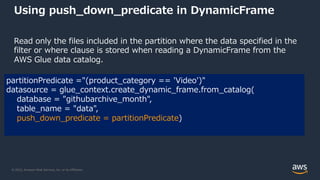 © 2022, Amazon Web Services, Inc. or its Affiliates.
Using push_down_predicate in DynamicFrame
Read only the files included in the partition where the data specified in the
filter or where clause is stored when reading a DynamicFrame from the
AWS Glue data catalog.
partitionPredicate ="(product_category == 'Video')"
datasource = glue_context.create_dynamic_frame.from_catalog(
database = "githubarchive_month",
table_name = "data",
push_down_predicate = partitionPredicate)
 