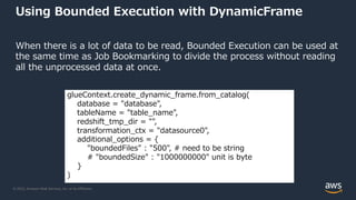 © 2022, Amazon Web Services, Inc. or its Affiliates.
Using Bounded Execution with DynamicFrame
When there is a lot of data to be read, Bounded Execution can be used at
the same time as Job Bookmarking to divide the process without reading
all the unprocessed data at once.
glueContext.create_dynamic_frame.from_catalog(
database = "database",
tableName = "table_name",
redshift_tmp_dir = "",
transformation_ctx = "datasource0",
additional_options = {
"boundedFiles" : "500", # need to be string
# "boundedSize" : "1000000000" unit is byte
}
)
 