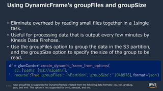 © 2022, Amazon Web Services, Inc. or its Affiliates.
Using DynamicFrame's groupFiles and groupSize
• Eliminate overhead by reading small files together in a 1single
task.
• Useful for processing data that is output every few minutes by
Kinesis Data Firehose.
• Use the groupFiles option to group the data in the S3 partition,
and the groupSize option to specify the size of the group to be
read.
df = glueContext.create_dynamic_frame_from_options(
's3', {'paths': ['s3://s3path/'],
' recurse'':True, 'groupFiles'': 'inPartition'', 'groupSize'': ''1048576}, format='json')
note: groupFiles is supported for DynamicFrames created from the following data formats: csv, ion, grokLog,
json, and xml. This option is not supported for avro, parquet, and orc.
 