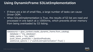 © 2022, Amazon Web Services, Inc. or its Affiliates.
Using DynamicFrame S3ListImplementation
• If there are a lot of small files, a large number of tasks can cause
Driver OOM.
• When S3ListImplementation is True, the results of S3 list are read and
processed in one batch at a 1000time, which prevents driver memory
from being overloaded by S3 listing.
datasource = glue_context.create_dynamic_frame.from_catalog(
database = "my_database",
table_name = "my_table",
push_down_predicate = partitionPredicate,
additional_options = {"useS3ListImplementation":True} )
 