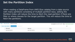 © 2022, Amazon Web Services, Inc. or its Affiliates.
Set the Partition Index
When reading a DataFrame from AWS Glue catalog from a data source
with many partitions consisting of multiple partition keys, setting the
Partition Index will reduce the time to fetch the read partition if there are
filter or where clauses for the target partition. This will reduce the time to
fetch the partitions.
https://aws.amazon.com/jp/blogs/big-data/improve-query-performance-using-aws-glue-partition-indexes/
 
