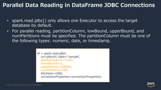 © 2022, Amazon Web Services, Inc. or its Affiliates.
Parallel Data Reading in DataFrame JDBC Connections
• spark.read.jdbc() only allows one Executor to access the target
database by default.
• For parallel reading, partitionColumn, lowBound, upperBound, and
numPartitions must be specified. The partitionColumn must be one of
the following types: numeric, date, or timestamp.
df = spark.read.jdbc(
url=jdbcUrl, table="sample",
partitionColumn="col1",
lowerBound=1L,
upperBound=100000L,
numPartitions=100,
fetchsize=1000,
connectionProperties=connectionProperties)
 
