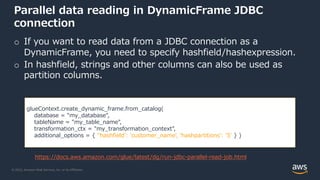 © 2022, Amazon Web Services, Inc. or its Affiliates.
Parallel data reading in DynamicFrame JDBC
connection
o If you want to read data from a JDBC connection as a
DynamicFrame, you need to specify hashfield/hashexpression.
o In hashfield, strings and other columns can also be used as
partition columns.
glueContext.create_dynamic_frame.from_catalog(
database = "my_database",
tableName = "my_table_name",
transformation_ctx = "my_transformation_context",
additional_options = { ''hashfield': 'customer_name', 'hashpartitions': '5' } )
https://docs.aws.amazon.com/glue/latest/dg/run-jdbc-parallel-read-job.html
 