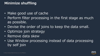 © 2022, Amazon Web Services, Inc. or its Affiliates.
Minimize shuffling
• Make good use of cache
• Perform filter processing in the first stage as much
as possible.
• Devise the order of joins to keep the data small.
• Optimize join strategy
• Remove data skew
• Use Window processing instead of data processing
by self join
 