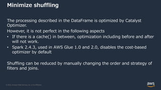 © 2022, Amazon Web Services, Inc. or its Affiliates.
Minimize shuffling
The processing described in the DataFrame is optimized by Catalyst
Optimizer.
However, it is not perfect in the following aspects
• If there is a cache() in between, optimization including before and after
will not work.
• Spark 2.4.3, used in AWS Glue 1.0 and 2.0, disables the cost-based
optimizer by default
Shuffling can be reduced by manually changing the order and strategy of
filters and joins.
 