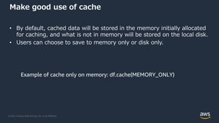 © 2022, Amazon Web Services, Inc. or its Affiliates.
Make good use of cache
• By default, cached data will be stored in the memory initially allocated
for caching, and what is not in memory will be stored on the local disk.
• Users can choose to save to memory only or disk only.
Example of cache only on memory: df.cache(MEMORY_ONLY)
 