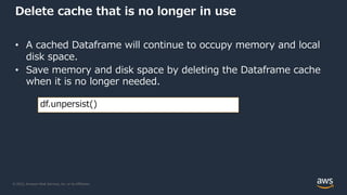© 2022, Amazon Web Services, Inc. or its Affiliates.
Delete cache that is no longer in use
• A cached Dataframe will continue to occupy memory and local
disk space.
• Save memory and disk space by deleting the Dataframe cache
when it is no longer needed.
df.unpersist()
 