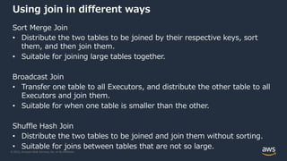 © 2022, Amazon Web Services, Inc. or its Affiliates.
Using join in different ways
Sort Merge Join
• Distribute the two tables to be joined by their respective keys, sort
them, and then join them.
• Suitable for joining large tables together.
Broadcast Join
• Transfer one table to all Executors, and distribute the other table to all
Executors and join them.
• Suitable for when one table is smaller than the other.
Shuffle Hash Join
• Distribute the two tables to be joined and join them without sorting.
• Suitable for joins between tables that are not so large.
 