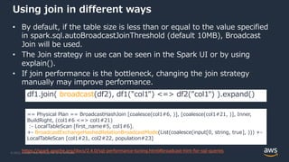 © 2022, Amazon Web Services, Inc. or its Affiliates.
Using join in different ways
• By default, if the table size is less than or equal to the value specified
in spark.sql.autoBroadcastJoinThreshold (default 10MB), Broadcast
Join will be used.
• The Join strategy in use can be seen in the Spark UI or by using
explain().
• If join performance is the bottleneck, changing the join strategy
manually may improve performance.
df1.join( broadcast(df2), df1("col1") <=> df2("col1") ).expand()
== Physical Plan == BroadcastHashJoin [coalesce(col1#6, )], [coalesce(col1#21, )], Inner,
BuildRight, (col1#6 <=> col1#21)
:- LocalTableScan [first_name#5, col1#6].
+- BroadcastExchangeHashedRelationBroadcastMode(List(coalesce(input[0, string, true], ))) +-
LocalTableScan [col1#21, col2#22, population#23]
https://spark.apache.org/docs/2.4.0/sql-performance-tuning.html#broadcast-hint-for-sql-queries
 