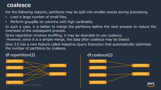 © 2022, Amazon Web Services, Inc. or its Affiliates.
coalesce
For the following reasons, partitions may be split into smaller pieces during processing.
• Load a large number of small files.
• Perform groupBy on columns with high cardinality
In such a case, it is better to merge the partitions before the next process to reduce the
overhead of the subsequent process.
Since repartition involves shuffling, it may be desirable to use coalesce.
However, since it is a simple merge, the data after coalesce may be biased.
Glue 3.0 has a new feature called Adaptive Query Execution that automatically optimizes
the number of partitions by coalesce.
partition
partition
partition
partition
partition
partition
partition
partition
partition
partition
partition
partition
df.repartition(2) df.coalesce(2)
 
