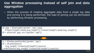 © 2022, Amazon Web Services, Inc. or its Affiliates.
Use Window processing instead of self join and data
aggregation
o When the process of creating aggregate data from a single log data
and joining it is being performed, the load of joining can be eliminated
by performing Window processing.
df_agg = df.groupBy('gender', 'age').agg(
F.mean('height').alias('avg_height')), F.mean('weight').alias('avg_weight'))
df = df.join(df_agg, on=['gender', 'age'])
w = Window.partitionBy('gender', 'age')
df = df.withColumn(
'avg_height', F.mean(col('height')).over(w)
).withColumn('avg_weight', F.mean(col('weight')).over(w))
 