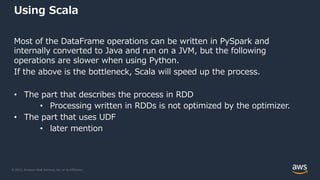 © 2022, Amazon Web Services, Inc. or its Affiliates.
Using Scala
Most of the DataFrame operations can be written in PySpark and
internally converted to Java and run on a JVM, but the following
operations are slower when using Python.
If the above is the bottleneck, Scala will speed up the process.
• The part that describes the process in RDD
• Processing written in RDDs is not optimized by the optimizer.
• The part that uses UDF
• later mention
 