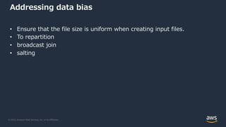 © 2022, Amazon Web Services, Inc. or its Affiliates.
Addressing data bias
• Ensure that the file size is uniform when creating input files.
• To repartition
• broadcast join
• salting
 