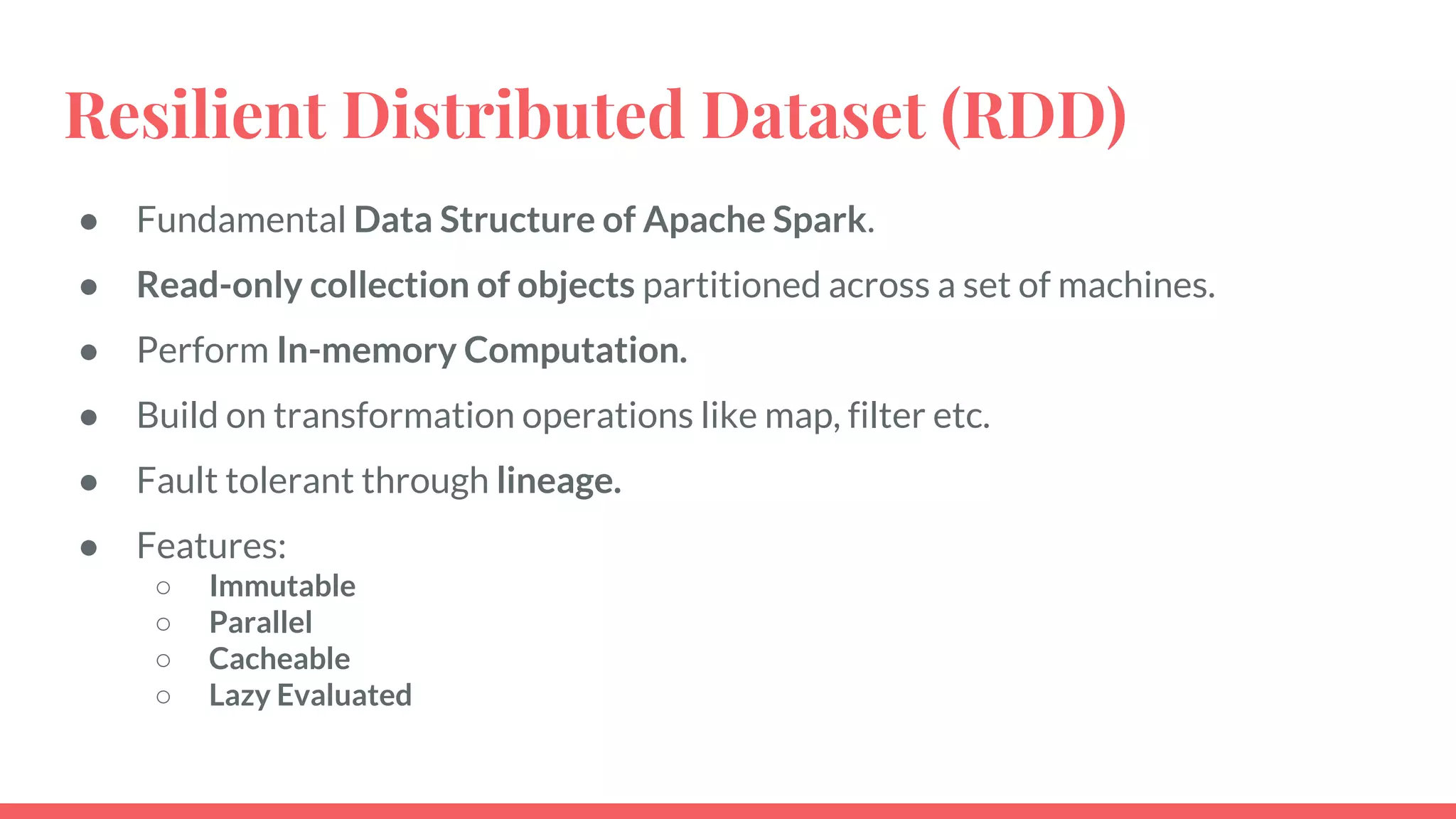 Resilient Distributed Dataset (RDD)
● Fundamental Data Structure of Apache Spark.
● Read-only collection of objects partitioned across a set of machines.
● Perform In-memory Computation.
● Build on transformation operations like map, filter etc.
● Fault tolerant through lineage.
● Features:
○ Immutable
○ Parallel
○ Cacheable
○ Lazy Evaluated
 