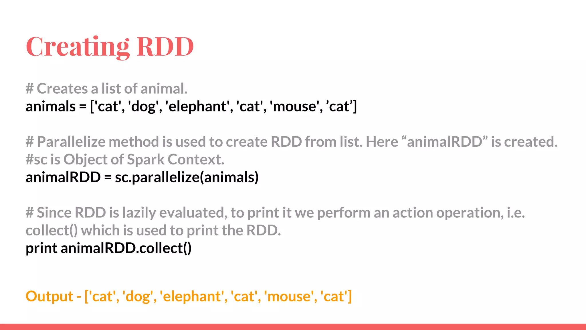Creating RDD
# Creates a list of animal.
animals = ['cat', 'dog', 'elephant', 'cat', 'mouse', ’cat’]
# Parallelize method is used to create RDD from list. Here “animalRDD” is created.
#sc is Object of Spark Context.
animalRDD = sc.parallelize(animals)
# Since RDD is lazily evaluated, to print it we perform an action operation, i.e.
collect() which is used to print the RDD.
print animalRDD.collect()
Output - ['cat', 'dog', 'elephant', 'cat', 'mouse', 'cat']
 