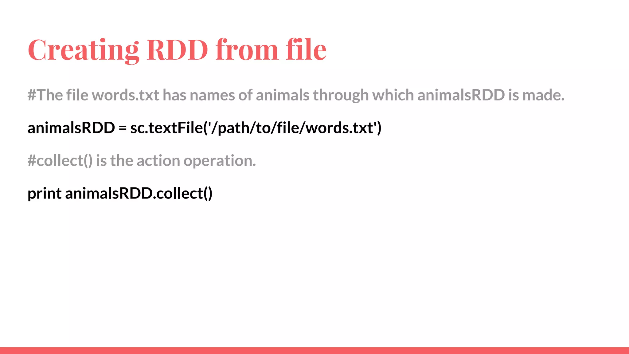 Creating RDD from file
#The file words.txt has names of animals through which animalsRDD is made.
animalsRDD = sc.textFile('/path/to/file/words.txt')
#collect() is the action operation.
print animalsRDD.collect()
 