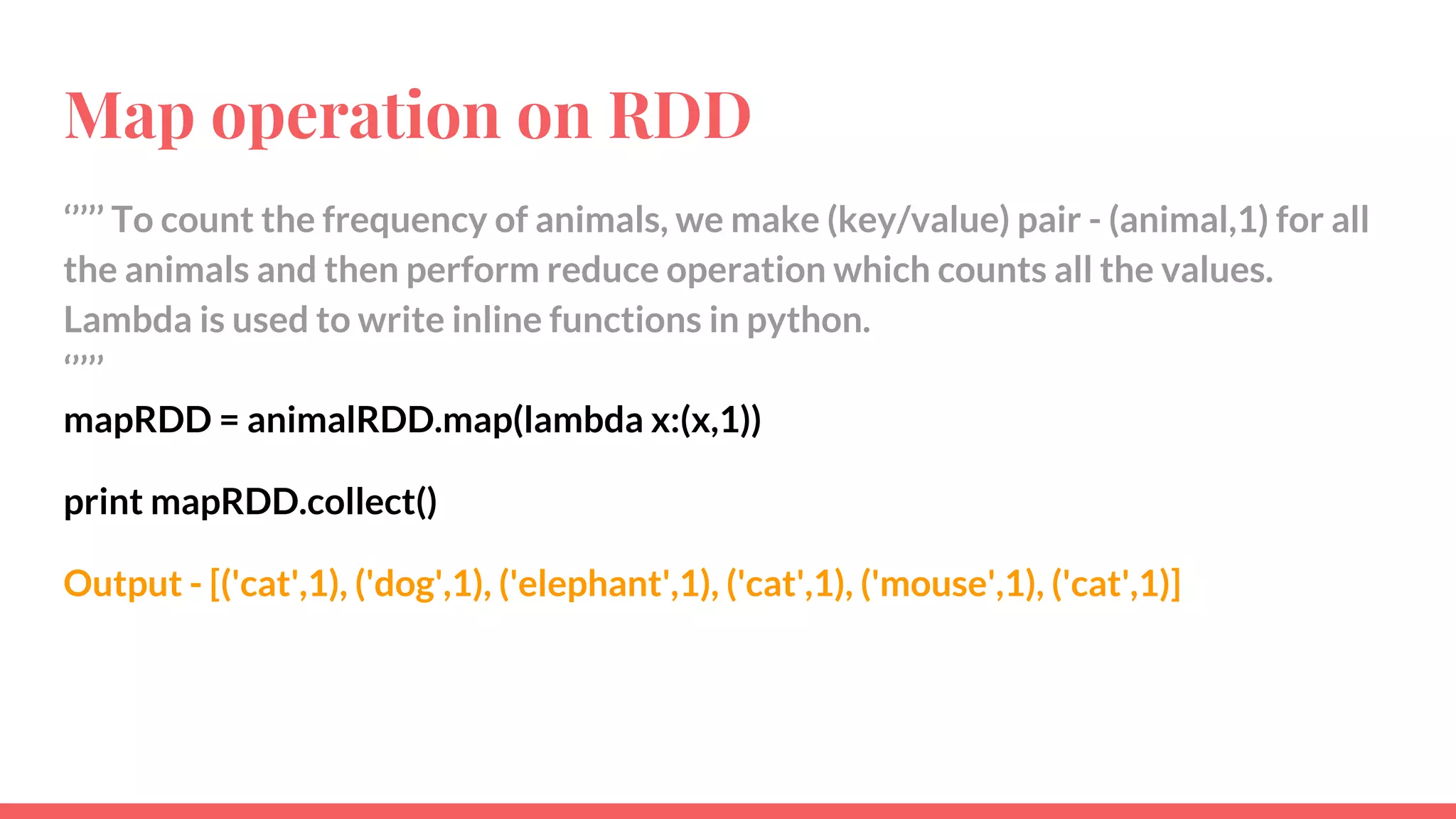Map operation on RDD
‘’’’’ To count the frequency of animals, we make (key/value) pair - (animal,1) for all
the animals and then perform reduce operation which counts all the values.
Lambda is used to write inline functions in python.
‘’’’’
mapRDD = animalRDD.map(lambda x:(x,1))
print mapRDD.collect()
Output - [('cat',1), ('dog',1), ('elephant',1), ('cat',1), ('mouse',1), ('cat',1)]
 