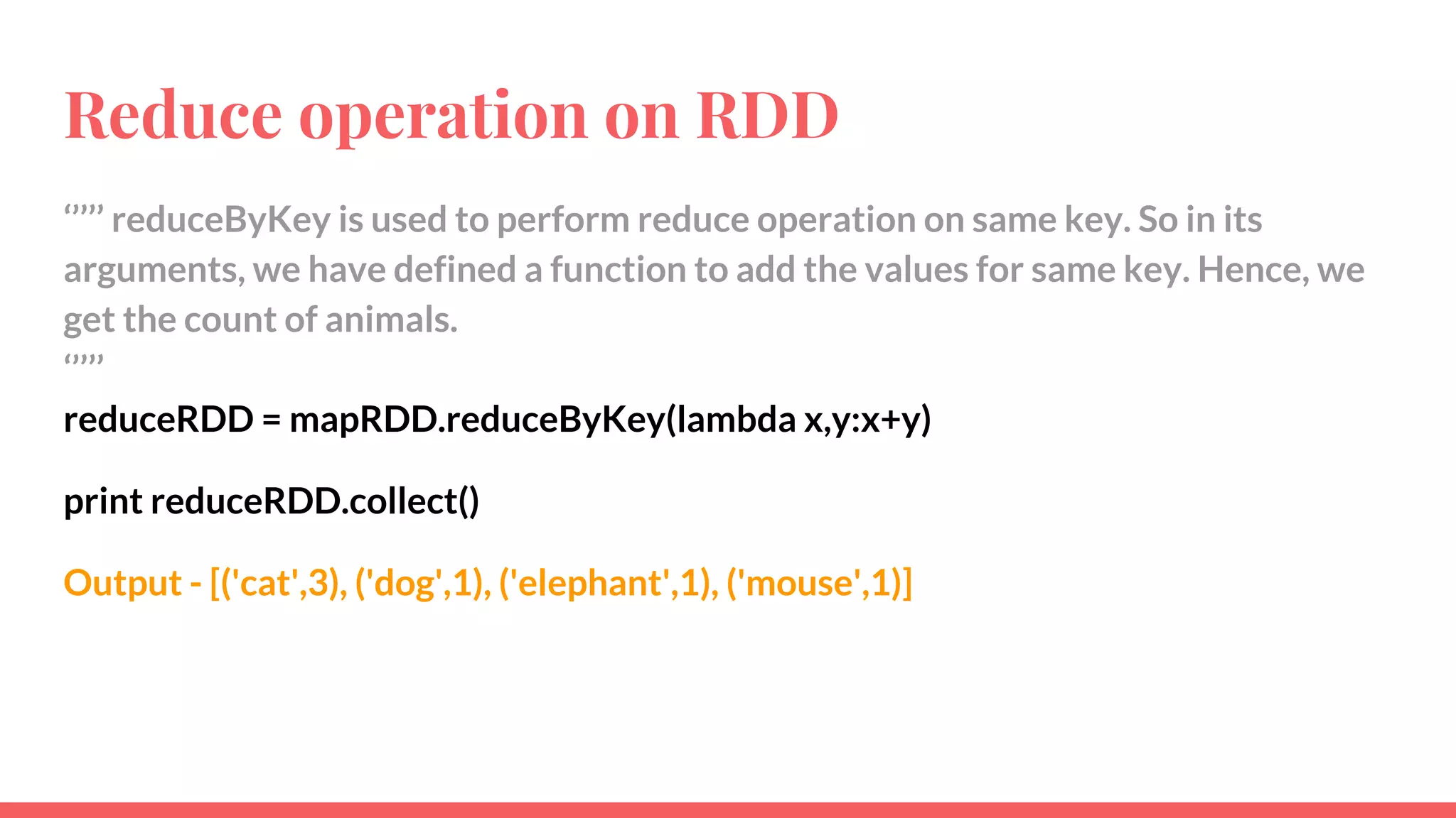 Reduce operation on RDD
‘’’’’ reduceByKey is used to perform reduce operation on same key. So in its
arguments, we have defined a function to add the values for same key. Hence, we
get the count of animals.
‘’’’’
reduceRDD = mapRDD.reduceByKey(lambda x,y:x+y)
print reduceRDD.collect()
Output - [('cat',3), ('dog',1), ('elephant',1), ('mouse',1)]
 