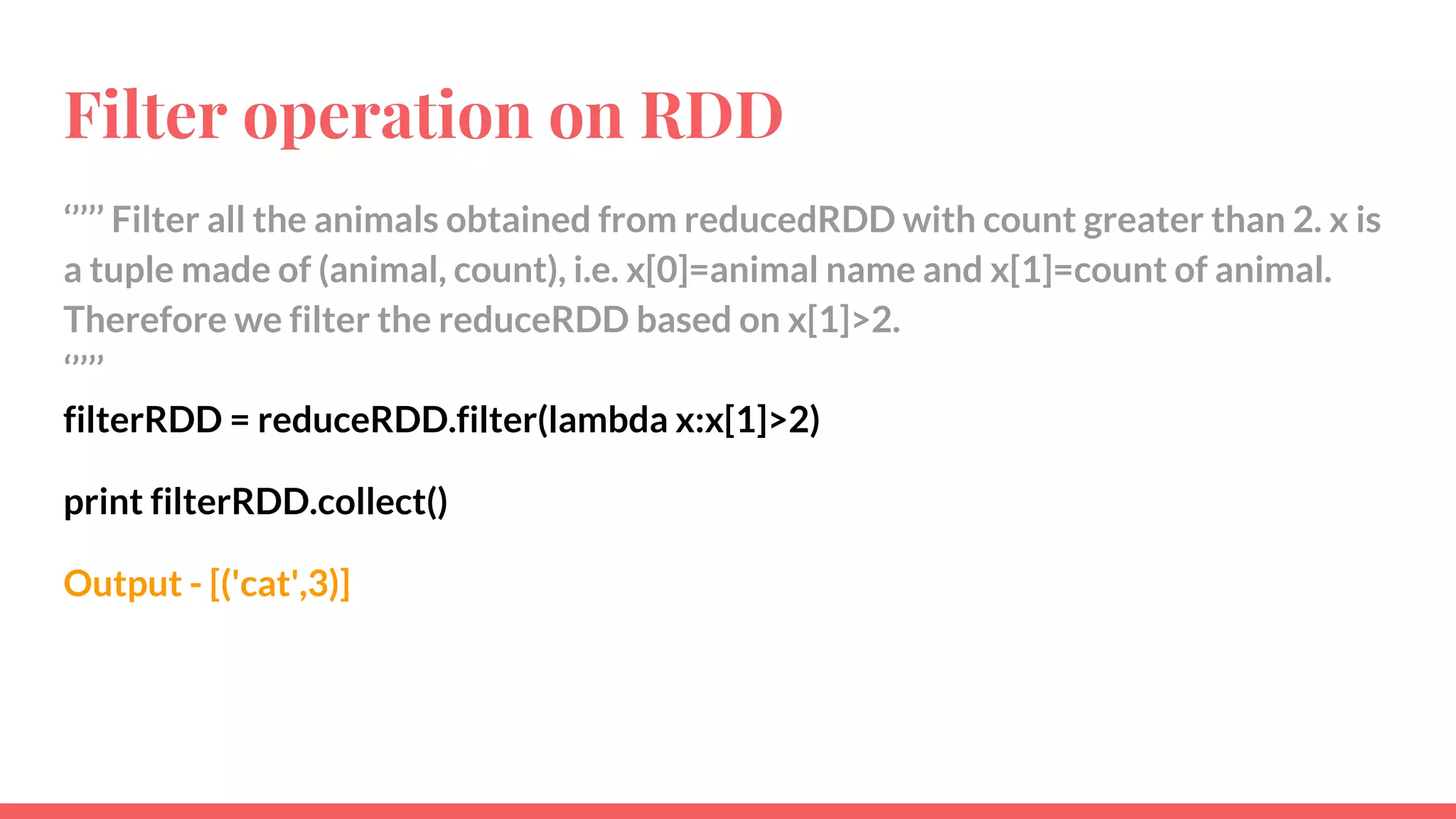 Filter operation on RDD
‘’’’’ Filter all the animals obtained from reducedRDD with count greater than 2. x is
a tuple made of (animal, count), i.e. x[0]=animal name and x[1]=count of animal.
Therefore we filter the reduceRDD based on x[1]>2.
‘’’’’
filterRDD = reduceRDD.filter(lambda x:x[1]>2)
print filterRDD.collect()
Output - [('cat',3)]
 