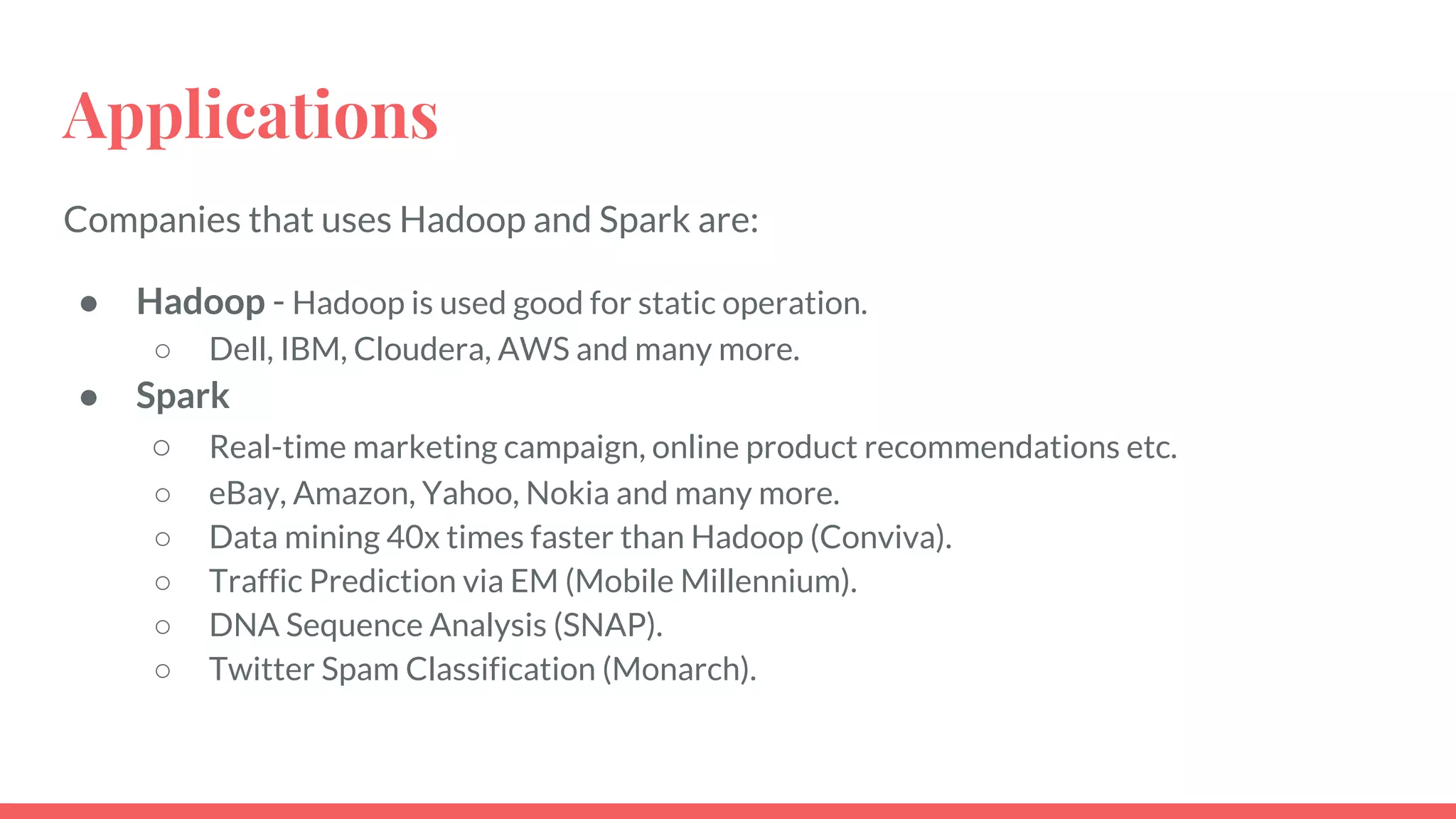 Applications
Companies that uses Hadoop and Spark are:
● Hadoop - Hadoop is used good for static operation.
○ Dell, IBM, Cloudera, AWS and many more.
● Spark
○ Real-time marketing campaign, online product recommendations etc.
○ eBay, Amazon, Yahoo, Nokia and many more.
○ Data mining 40x times faster than Hadoop (Conviva).
○ Traffic Prediction via EM (Mobile Millennium).
○ DNA Sequence Analysis (SNAP).
○ Twitter Spam Classification (Monarch).
 