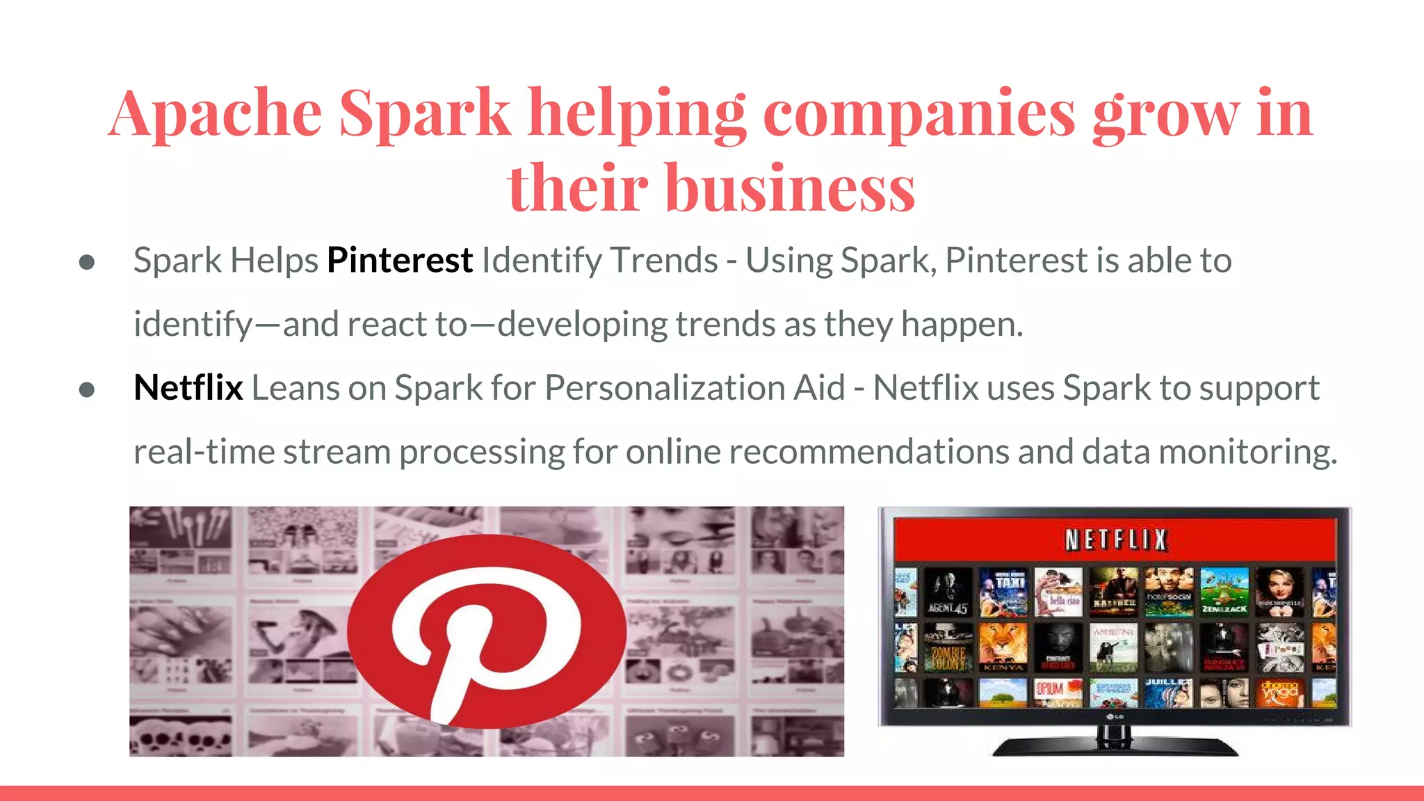 Apache Spark helping companies grow in
their business
● Spark Helps Pinterest Identify Trends - Using Spark, Pinterest is able to
identify—and react to—developing trends as they happen.
● Netflix Leans on Spark for Personalization Aid - Netflix uses Spark to support
real-time stream processing for online recommendations and data monitoring.
 
