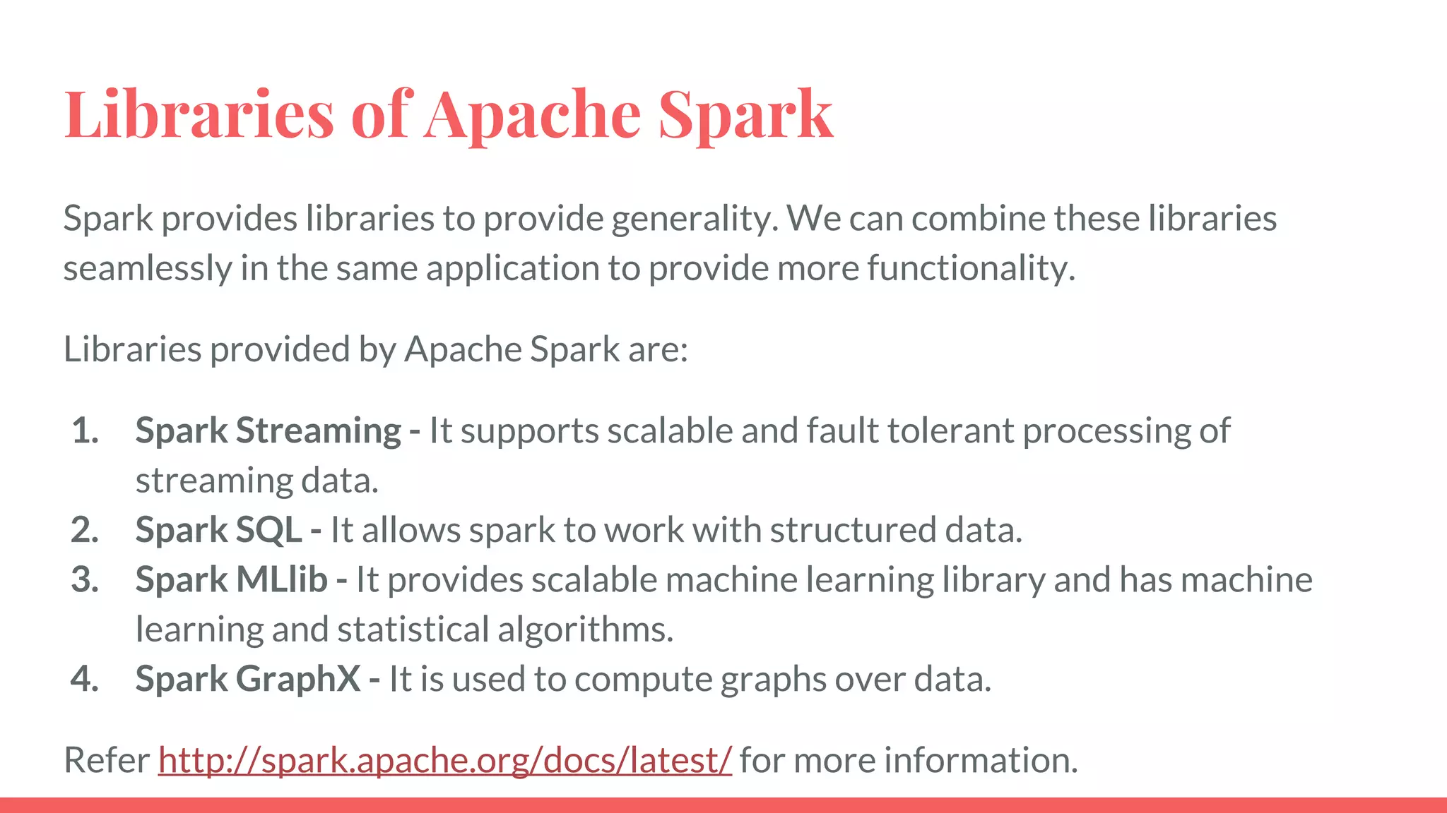 Libraries of Apache Spark
Spark provides libraries to provide generality. We can combine these libraries
seamlessly in the same application to provide more functionality.
Libraries provided by Apache Spark are:
1. Spark Streaming - It supports scalable and fault tolerant processing of
streaming data.
2. Spark SQL - It allows spark to work with structured data.
3. Spark MLlib - It provides scalable machine learning library and has machine
learning and statistical algorithms.
4. Spark GraphX - It is used to compute graphs over data.
Refer http://spark.apache.org/docs/latest/ for more information.
 