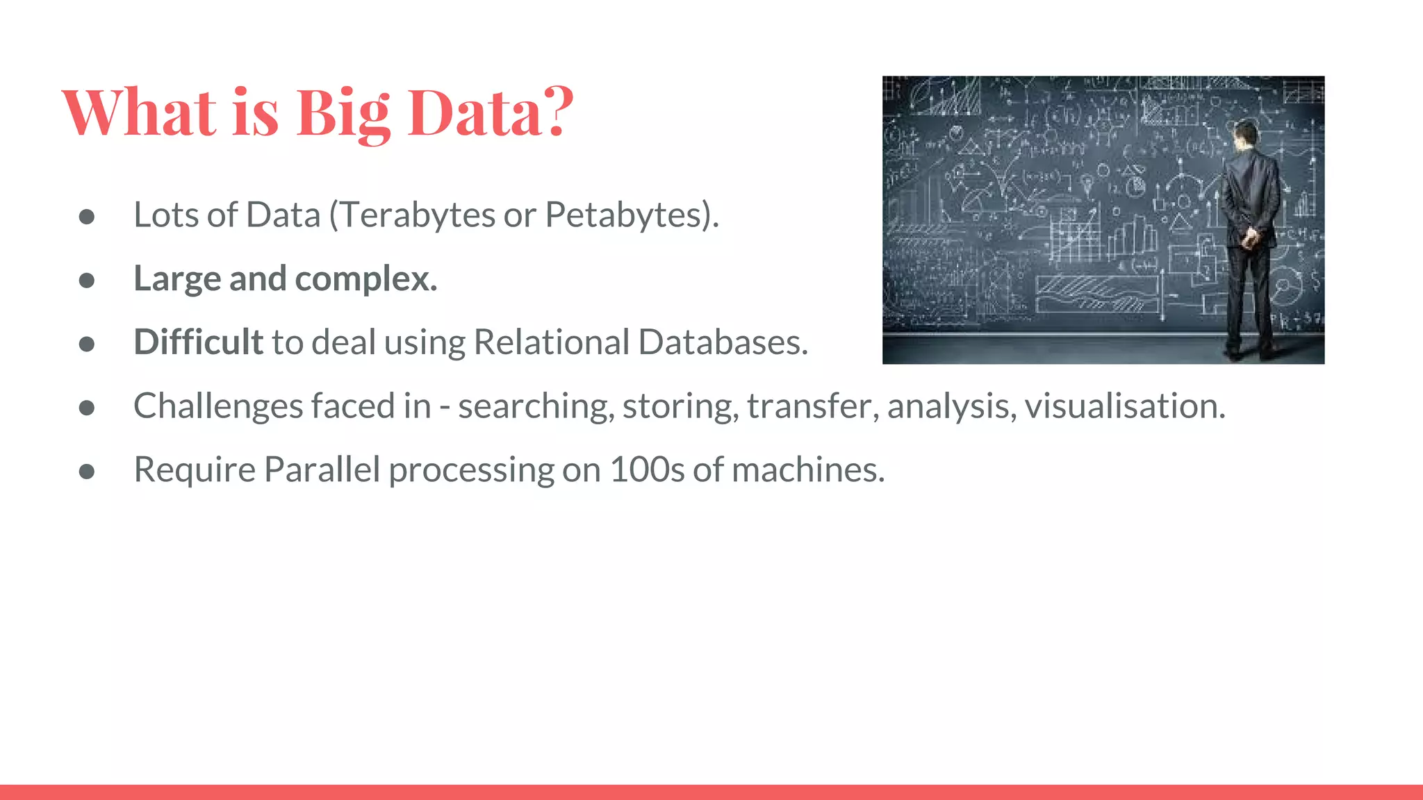 What is Big Data?
● Lots of Data (Terabytes or Petabytes).
● Large and complex.
● Difficult to deal using Relational Databases.
● Challenges faced in - searching, storing, transfer, analysis, visualisation.
● Require Parallel processing on 100s of machines.
 