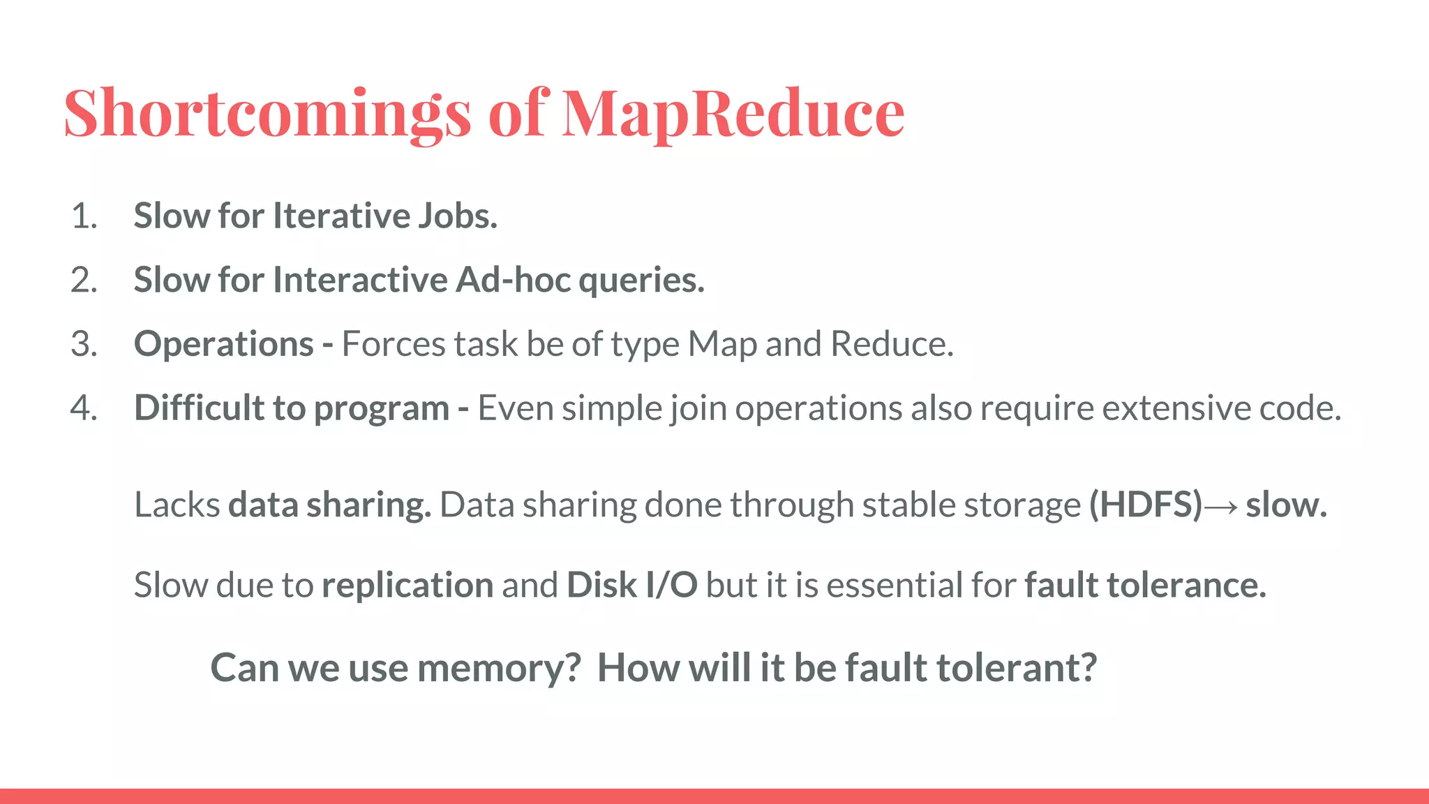 Shortcomings of MapReduce
1. Slow for Iterative Jobs.
2. Slow for Interactive Ad-hoc queries.
3. Operations - Forces task be of type Map and Reduce.
4. Difficult to program - Even simple join operations also require extensive code.
Lacks data sharing. Data sharing done through stable storage (HDFS)→ slow.
Slow due to replication and Disk I/O but it is essential for fault tolerance.
Can we use memory? How will it be fault tolerant?
 