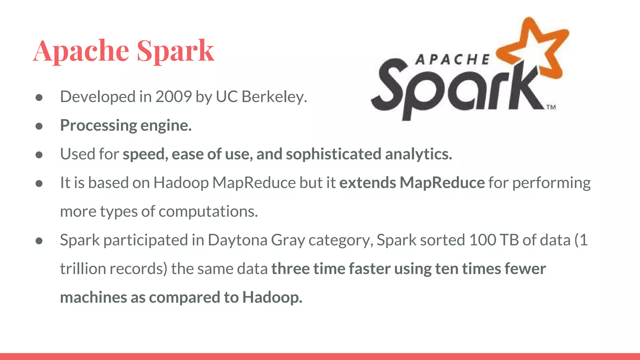 Apache Spark
● Developed in 2009 by UC Berkeley.
● Processing engine.
● Used for speed, ease of use, and sophisticated analytics.
● It is based on Hadoop MapReduce but it extends MapReduce for performing
more types of computations.
● Spark participated in Daytona Gray category, Spark sorted 100 TB of data (1
trillion records) the same data three time faster using ten times fewer
machines as compared to Hadoop.
 