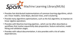• Provides fast distributed implementations of common learning algorithms, which
are: linear models, naïve Bayes, decision trees, and k-clustering
• Provide many algorithms optimizations, such as the ALS algorithm, to improve on
linear algebra operations
• Provides with Machine learning pipelines , which can be often described as
workflows that involve sequentially data preparation, feature extraction, model
fitting and validation stages.
• Provides with robust documentation, it also provides with a list of codes
dependencies.
Machine Learning Library(MLlib)
 