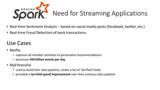 • Real-time Sentiment Analysis – based on social media posts (facebook, twitter, etc.)
• Real-time Fraud Detection of bank transactions
Use Cases
• Netflix
• captures all member activities to personalize recommendations
• processes 450 billion events per day
• MyFitnessPal
• used to build their data pipeline, create a list of ‘Verified Foods’
• provided a ten-fold speed improvement over their previous data pipeline
Need for Streaming Applications
 