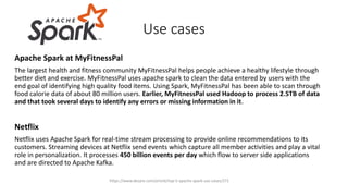 Apache Spark at MyFitnessPal
The largest health and fitness community MyFitnessPal helps people achieve a healthy lifestyle through
better diet and exercise. MyFitnessPal uses apache spark to clean the data entered by users with the
end goal of identifying high quality food items. Using Spark, MyFitnessPal has been able to scan through
food calorie data of about 80 million users. Earlier, MyFitnessPal used Hadoop to process 2.5TB of data
and that took several days to identify any errors or missing information in it.
Netflix
Netflix uses Apache Spark for real-time stream processing to provide online recommendations to its
customers. Streaming devices at Netflix send events which capture all member activities and play a vital
role in personalization. It processes 450 billion events per day which flow to server side applications
and are directed to Apache Kafka.
Use cases
https://www.dezyre.com/article/top-5-apache-spark-use-cases/271
 