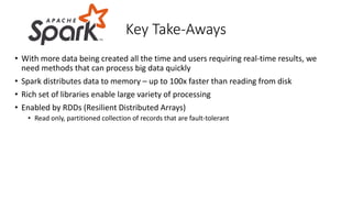 • With more data being created all the time and users requiring real-time results, we
need methods that can process big data quickly
• Spark distributes data to memory – up to 100x faster than reading from disk
• Rich set of libraries enable large variety of processing
• Enabled by RDDs (Resilient Distributed Arrays)
• Read only, partitioned collection of records that are fault-tolerant
Key Take-Aways
 
