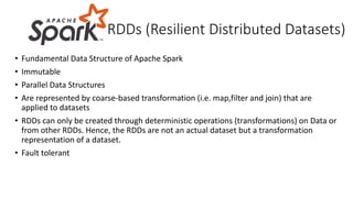 • Fundamental Data Structure of Apache Spark
• Immutable
• Parallel Data Structures
• Are represented by coarse-based transformation (i.e. map,filter and join) that are
applied to datasets
• RDDs can only be created through deterministic operations (transformations) on Data or
from other RDDs. Hence, the RDDs are not an actual dataset but a transformation
representation of a dataset.
• Fault tolerant
RDDs (Resilient Distributed Datasets)
 