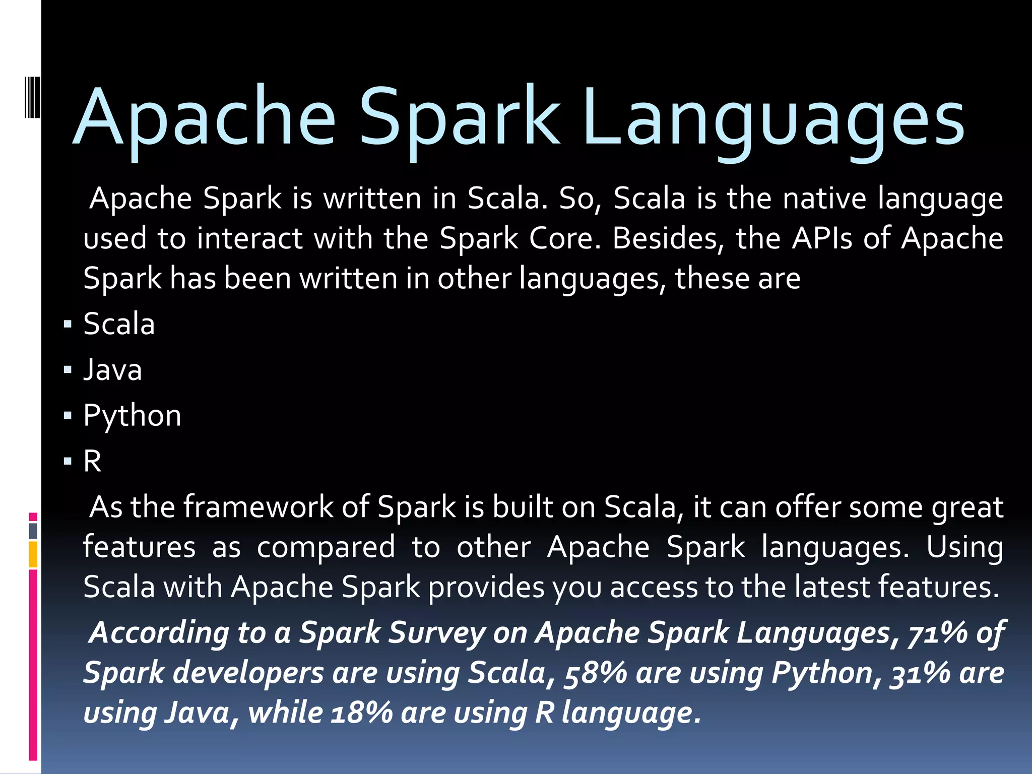 Apache Spark Languages
Apache Spark is written in Scala. So, Scala is the native language
used to interact with the Spark Core. Besides, the APIs of Apache
Spark has been written in other languages, these are
▪ Scala
▪ Java
▪ Python
▪ R
As the framework of Spark is built on Scala, it can offer some great
features as compared to other Apache Spark languages. Using
Scala with Apache Spark provides you access to the latest features.
According to a Spark Survey on Apache Spark Languages, 71% of
Spark developers are using Scala, 58% are using Python, 31% are
using Java, while 18% are using R language.
 
