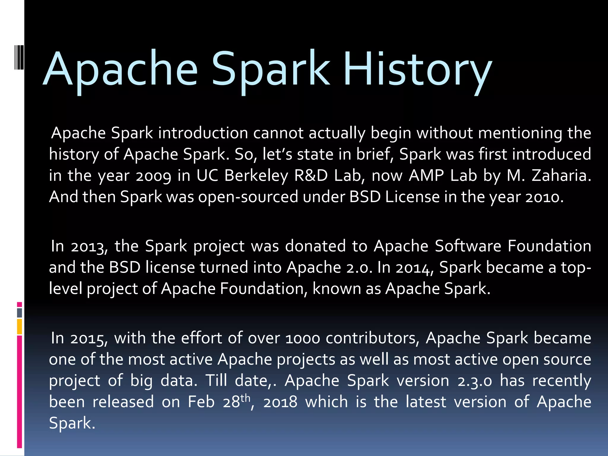 Apache Spark History
Apache Spark introduction cannot actually begin without mentioning the
history of Apache Spark. So, let’s state in brief, Spark was first introduced
in the year 2009 in UC Berkeley R&D Lab, now AMP Lab by M. Zaharia.
And then Spark was open-sourced under BSD License in the year 2010.
In 2013, the Spark project was donated to Apache Software Foundation
and the BSD license turned into Apache 2.0. In 2014, Spark became a top-
level project of Apache Foundation, known as Apache Spark.
In 2015, with the effort of over 1000 contributors, Apache Spark became
one of the most active Apache projects as well as most active open source
project of big data. Till date,. Apache Spark version 2.3.0 has recently
been released on Feb 28th, 2018 which is the latest version of Apache
Spark.
 