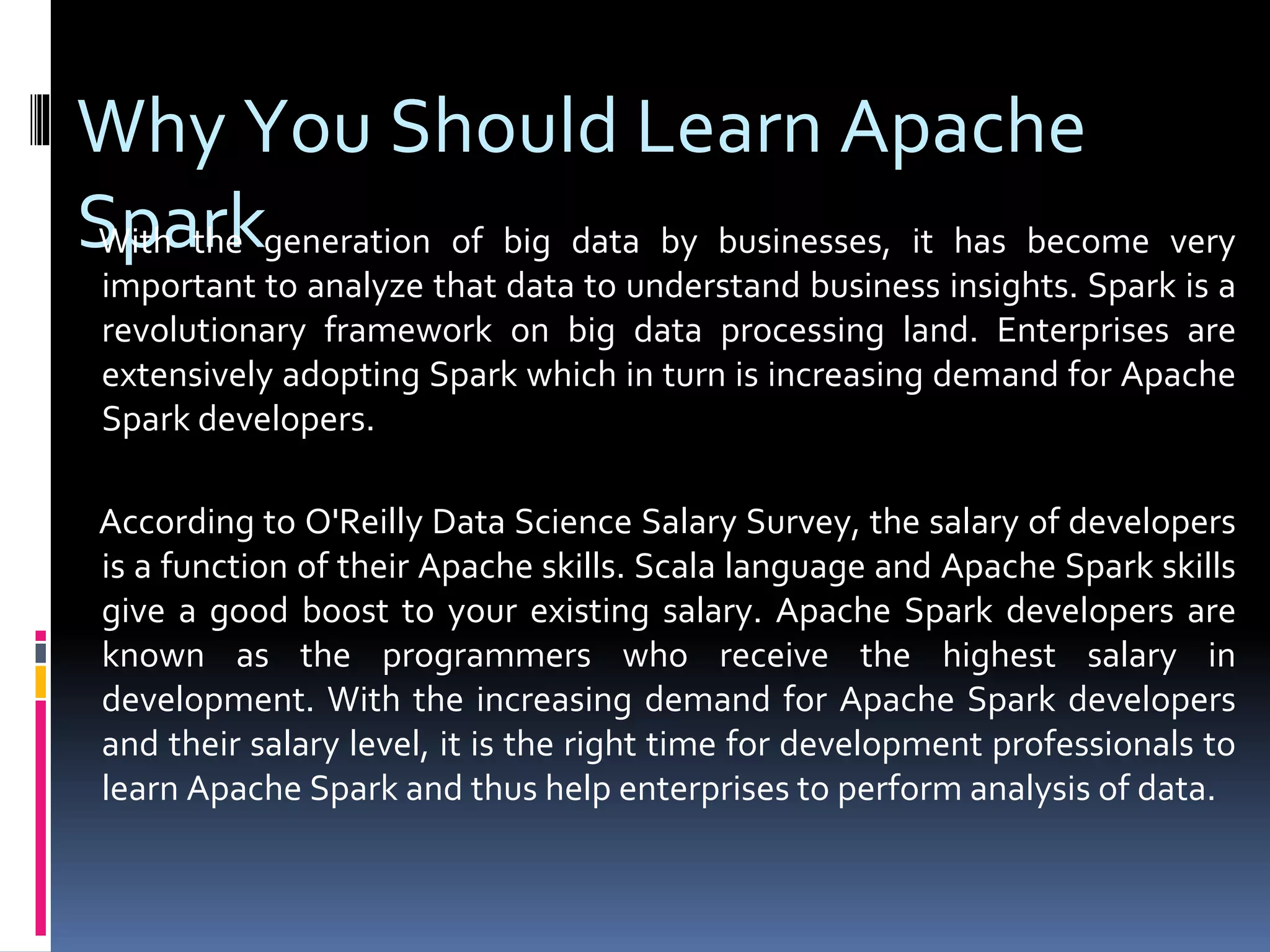 Why You Should Learn Apache
SparkWith the generation of big data by businesses, it has become very
important to analyze that data to understand business insights. Spark is a
revolutionary framework on big data processing land. Enterprises are
extensively adopting Spark which in turn is increasing demand for Apache
Spark developers.
According to O'Reilly Data Science Salary Survey, the salary of developers
is a function of their Apache skills. Scala language and Apache Spark skills
give a good boost to your existing salary. Apache Spark developers are
known as the programmers who receive the highest salary in
development. With the increasing demand for Apache Spark developers
and their salary level, it is the right time for development professionals to
learn Apache Spark and thus help enterprises to perform analysis of data.
 