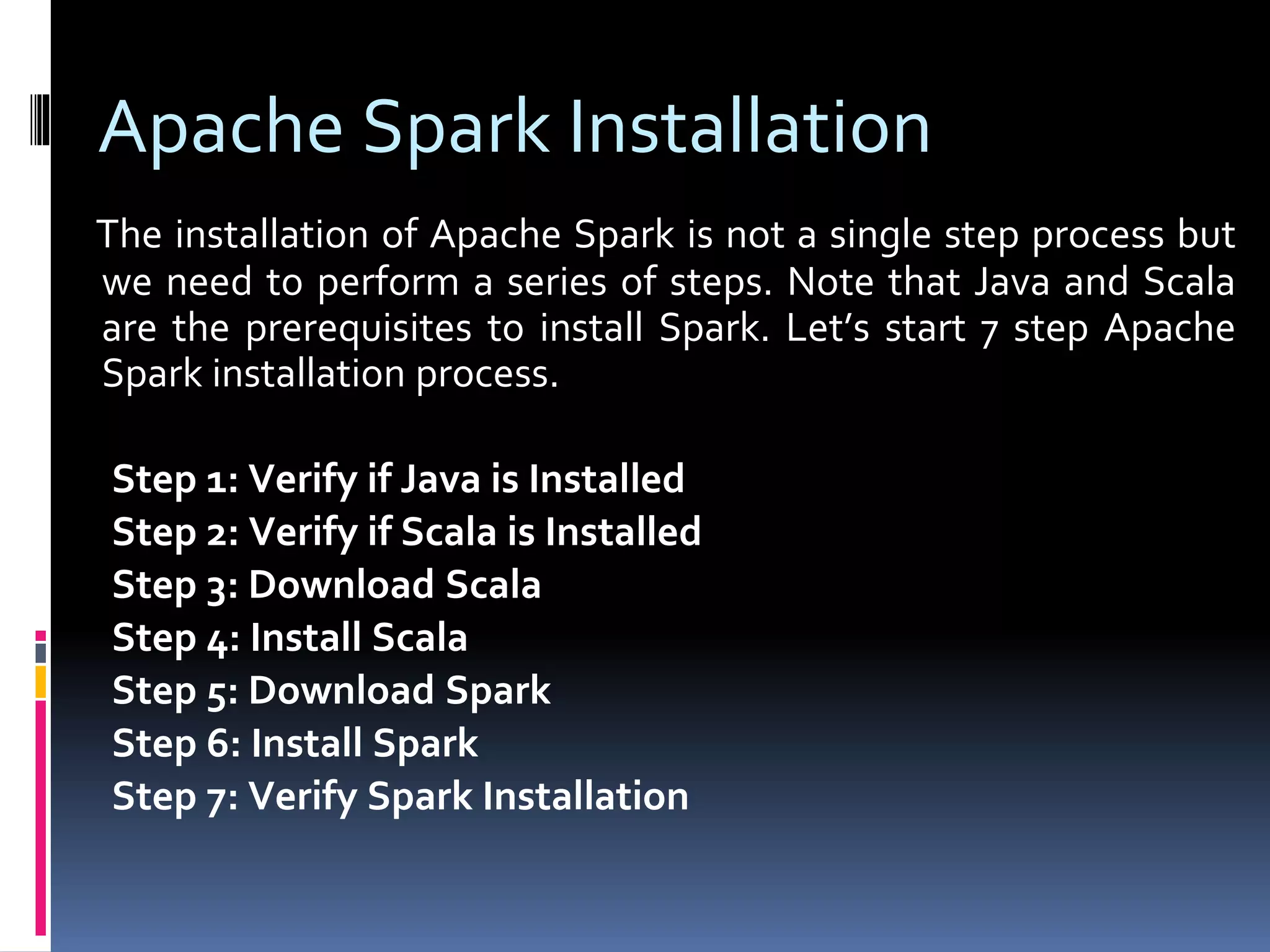 Apache Spark Installation
The installation of Apache Spark is not a single step process but
we need to perform a series of steps. Note that Java and Scala
are the prerequisites to install Spark. Let’s start 7 step Apache
Spark installation process.
Step 1: Verify if Java is Installed
Step 2: Verify if Scala is Installed
Step 3: Download Scala
Step 4: Install Scala
Step 5: Download Spark
Step 6: Install Spark
Step 7: Verify Spark Installation
 