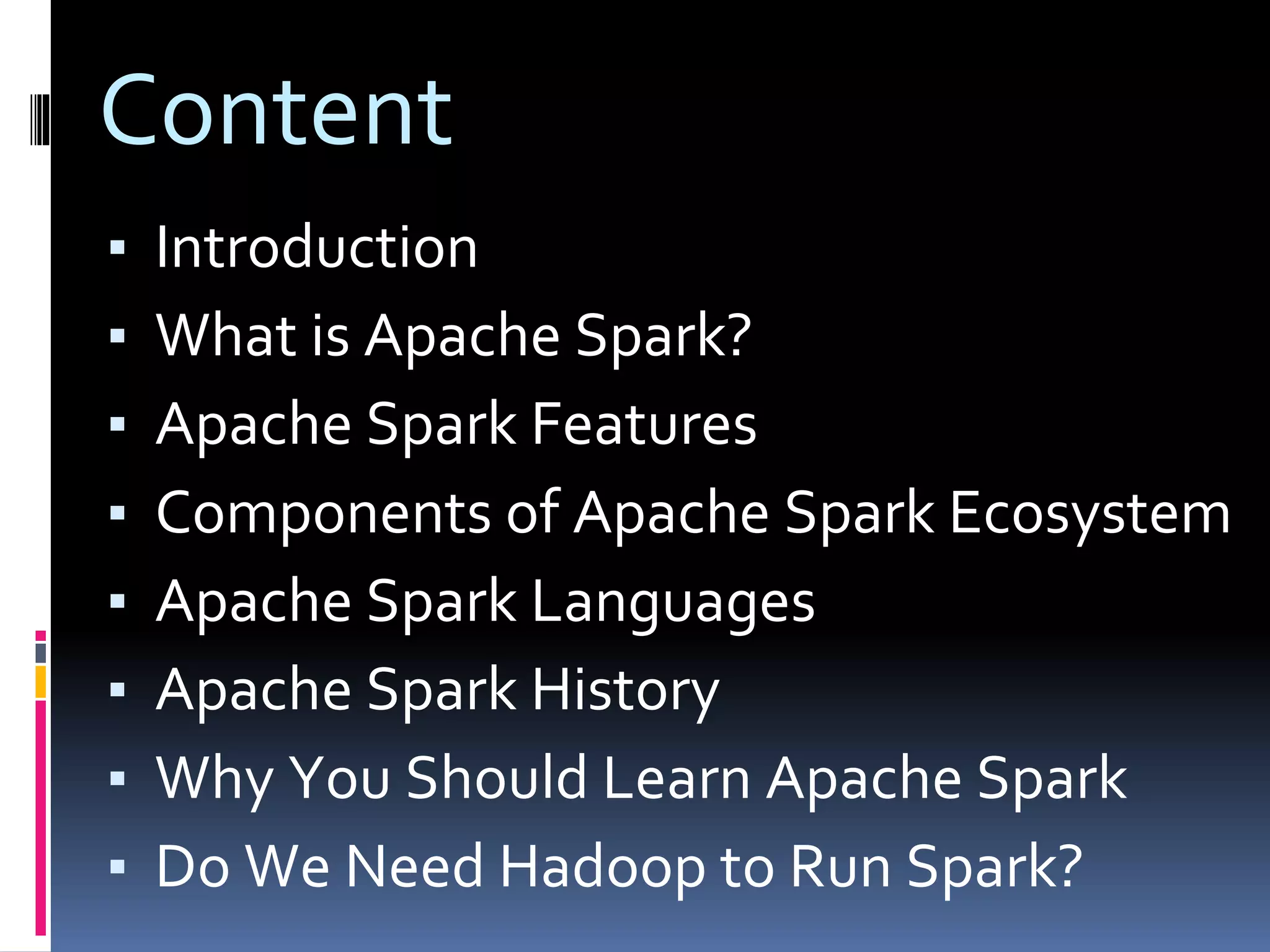 Content
▪ Introduction
▪ What is Apache Spark?
▪ Apache Spark Features
▪ Components of Apache Spark Ecosystem
▪ Apache Spark Languages
▪ Apache Spark History
▪ Why You Should Learn Apache Spark
▪ Do We Need Hadoop to Run Spark?
 