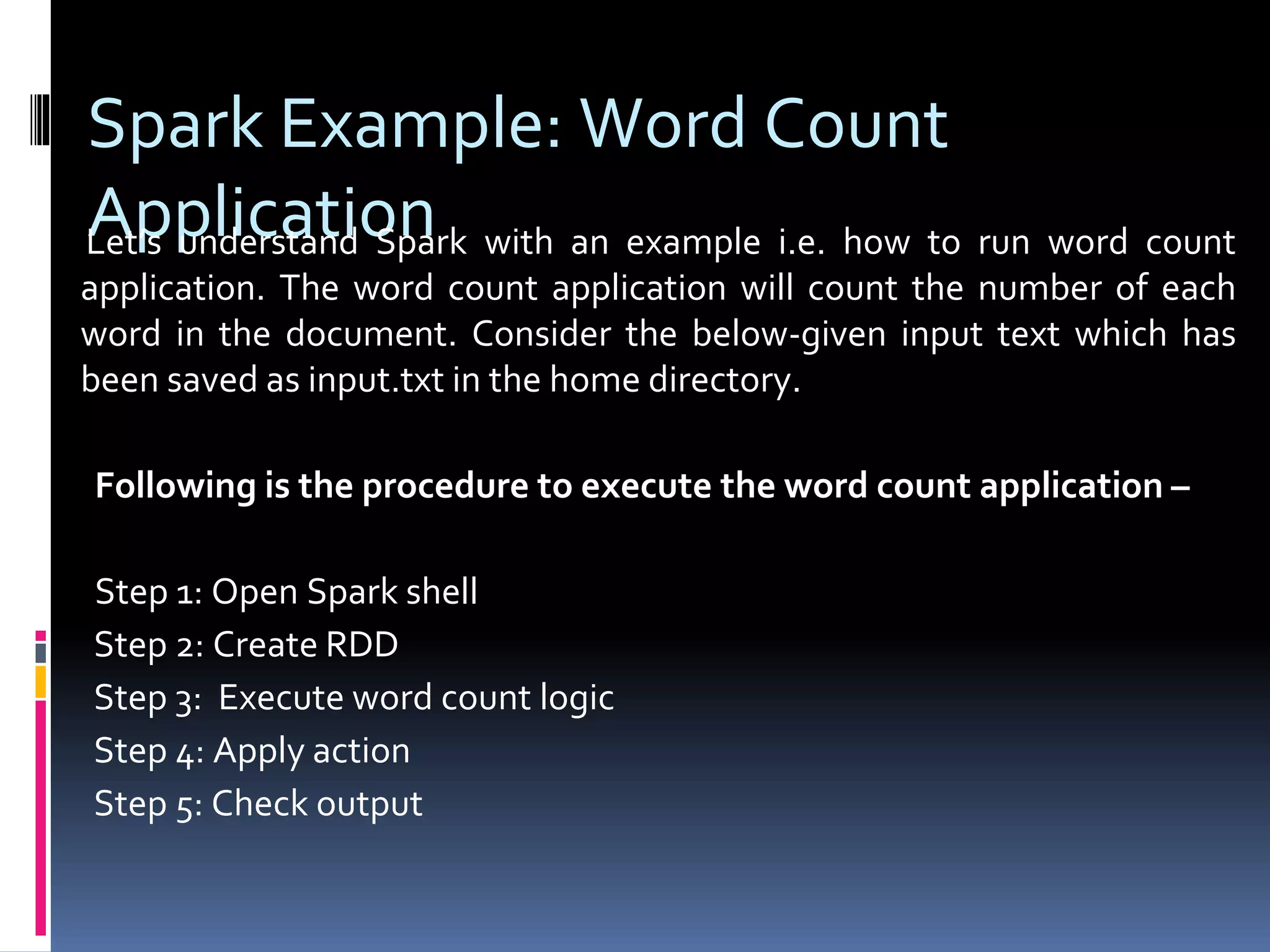 Spark Example: Word Count
ApplicationLet’s understand Spark with an example i.e. how to run word count
application. The word count application will count the number of each
word in the document. Consider the below-given input text which has
been saved as input.txt in the home directory.
Following is the procedure to execute the word count application –
Step 1: Open Spark shell
Step 2: Create RDD
Step 3: Execute word count logic
Step 4: Apply action
Step 5: Check output
 