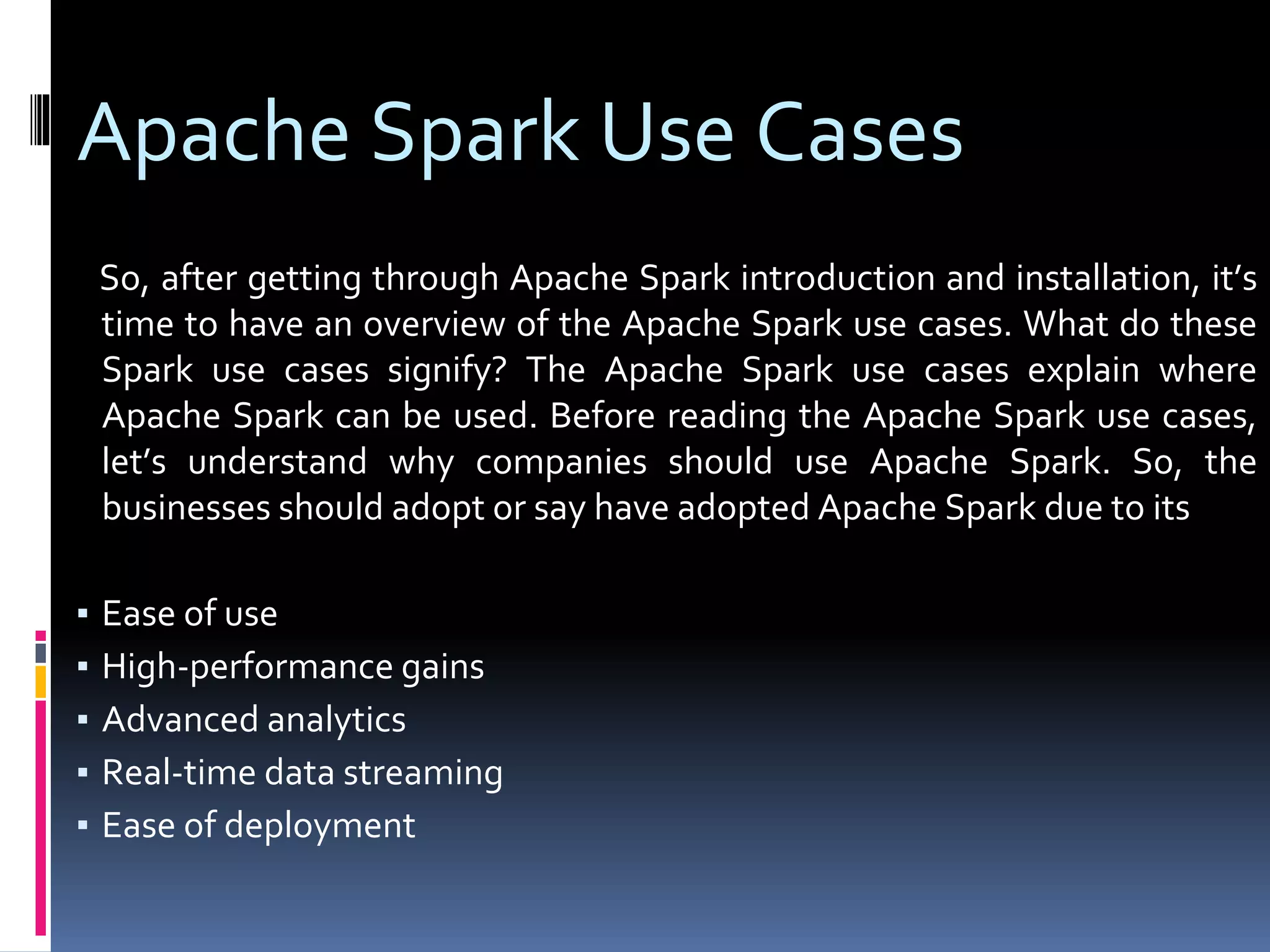 Apache Spark Use Cases
So, after getting through Apache Spark introduction and installation, it’s
time to have an overview of the Apache Spark use cases. What do these
Spark use cases signify? The Apache Spark use cases explain where
Apache Spark can be used. Before reading the Apache Spark use cases,
let’s understand why companies should use Apache Spark. So, the
businesses should adopt or say have adopted Apache Spark due to its
▪ Ease of use
▪ High-performance gains
▪ Advanced analytics
▪ Real-time data streaming
▪ Ease of deployment
 