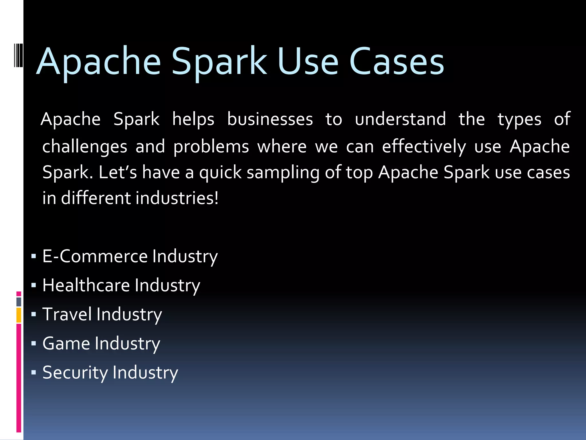 Apache Spark Use Cases
Apache Spark helps businesses to understand the types of
challenges and problems where we can effectively use Apache
Spark. Let’s have a quick sampling of top Apache Spark use cases
in different industries!
▪ E-Commerce Industry
▪ Healthcare Industry
▪ Travel Industry
▪ Game Industry
▪ Security Industry
 