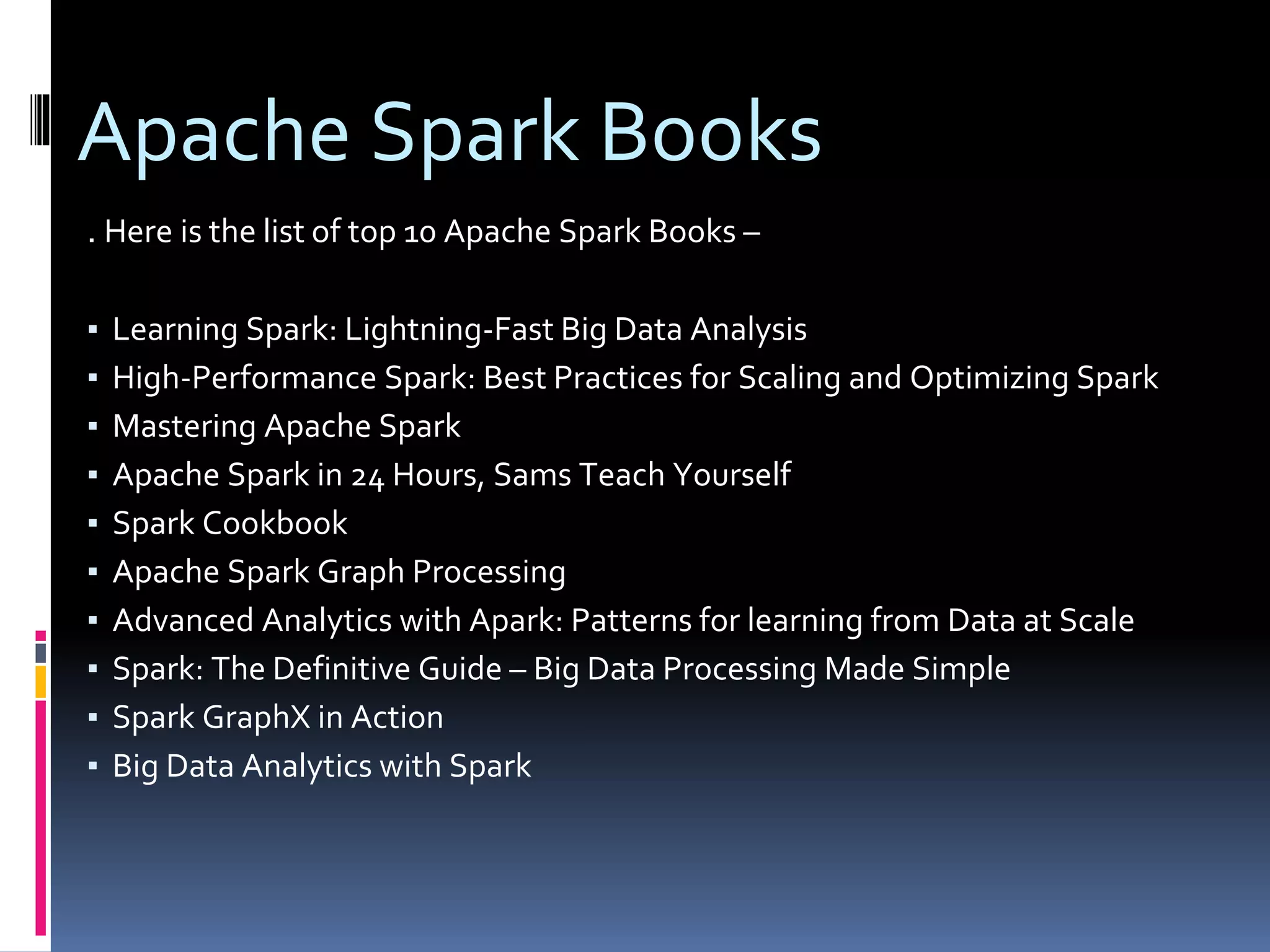 Apache Spark Books
. Here is the list of top 10 Apache Spark Books –
▪ Learning Spark: Lightning-Fast Big Data Analysis
▪ High-Performance Spark: Best Practices for Scaling and Optimizing Spark
▪ Mastering Apache Spark
▪ Apache Spark in 24 Hours, Sams Teach Yourself
▪ Spark Cookbook
▪ Apache Spark Graph Processing
▪ Advanced Analytics with Apark: Patterns for learning from Data at Scale
▪ Spark: The Definitive Guide – Big Data Processing Made Simple
▪ Spark GraphX in Action
▪ Big Data Analytics with Spark
 